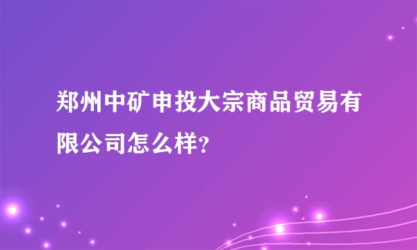 郑州中矿申投大宗商品贸易有限公司怎么样？