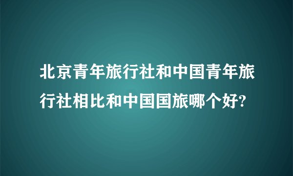 北京青年旅行社和中国青年旅行社相比和中国国旅哪个好?