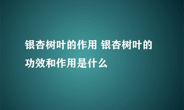 银杏树叶的作用 银杏树叶的功效和作用是什么