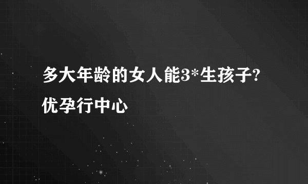 多大年龄的女人能3*生孩子?优孕行中心