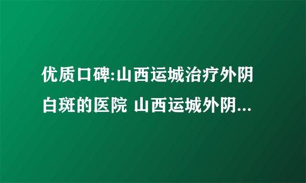 优质口碑:山西运城治疗外阴白斑的医院 山西运城外阴白斑医院排行