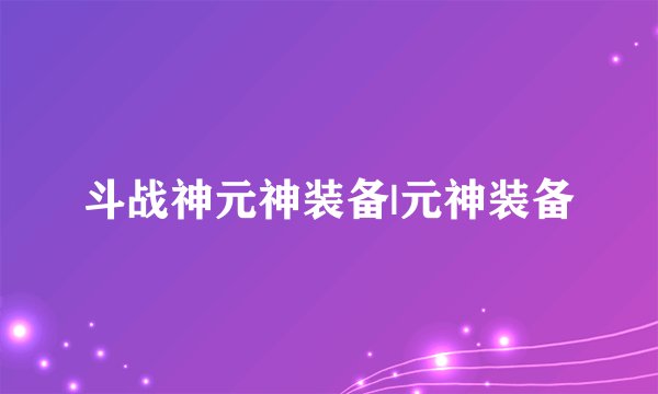 斗战神元神装备|元神装备