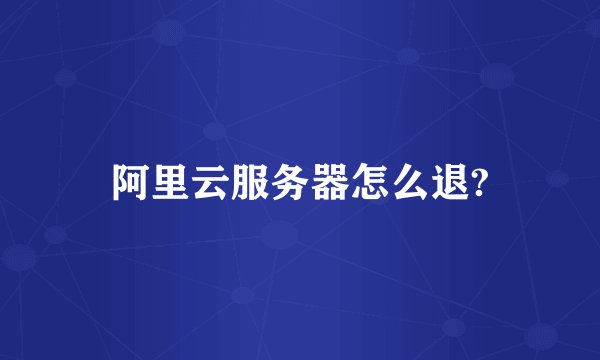 阿里云服务器怎么退?