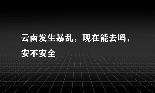 云南发生暴乱，现在能去吗，安不安全