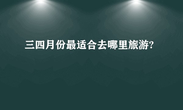 三四月份最适合去哪里旅游?