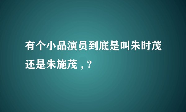 有个小品演员到底是叫朱时茂还是朱施茂 , ?