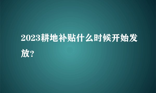 2023耕地补贴什么时候开始发放？