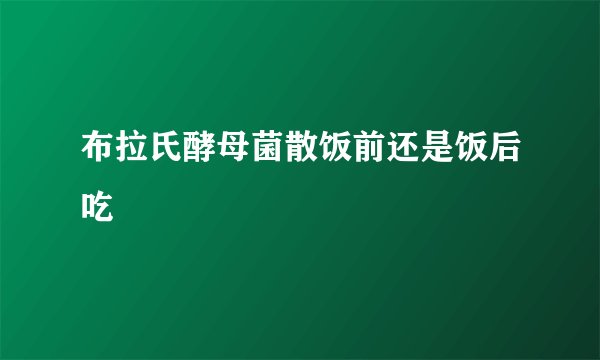 布拉氏酵母菌散饭前还是饭后吃