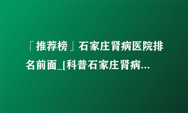 「推荐榜」石家庄肾病医院排名前面_[科普石家庄肾病医院排名]