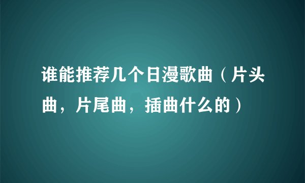 谁能推荐几个日漫歌曲（片头曲，片尾曲，插曲什么的）