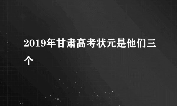 2019年甘肃高考状元是他们三个