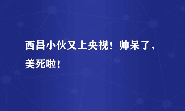 西昌小伙又上央视！帅呆了，美死啦！