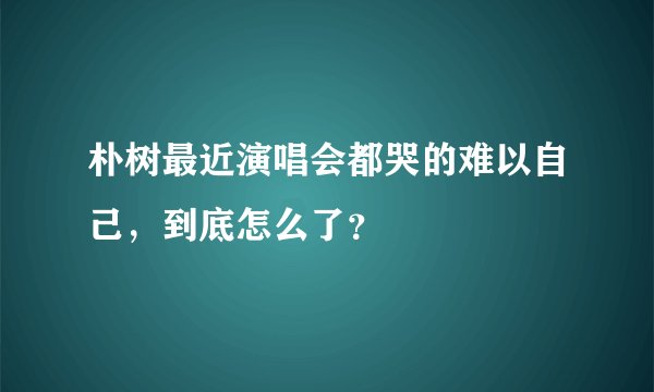 朴树最近演唱会都哭的难以自己，到底怎么了？