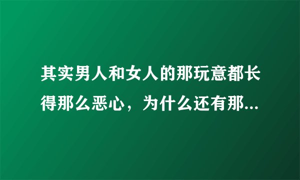 其实男人和女人的那玩意都长得那么恶心，为什么还有那么多人喜欢搞，真不明白。