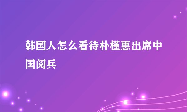韩国人怎么看待朴槿惠出席中国阅兵