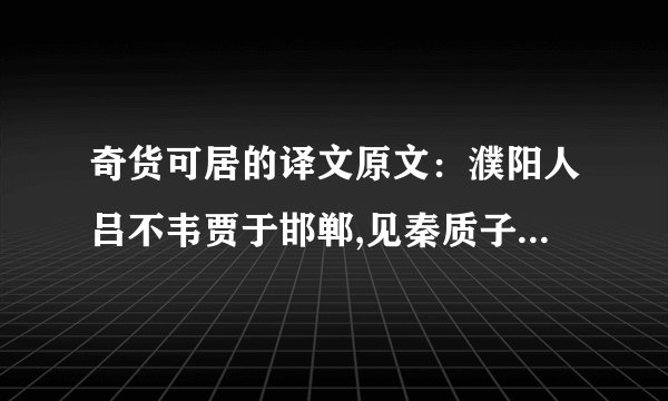 奇货可居的译文原文：濮阳人吕不韦贾于邯郸,见秦质子异人.归而谓父曰：“耕田之利几倍?”曰：“十倍.”“珠玉之赢几倍?”曰