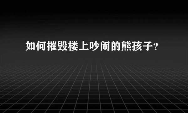 如何摧毁楼上吵闹的熊孩子？