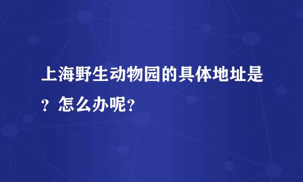 上海野生动物园的具体地址是？怎么办呢？