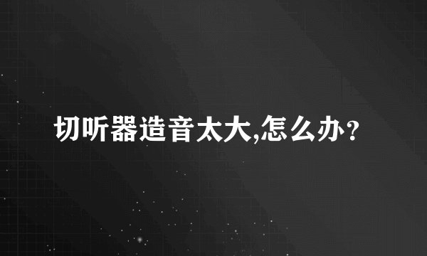 切听器造音太大,怎么办？