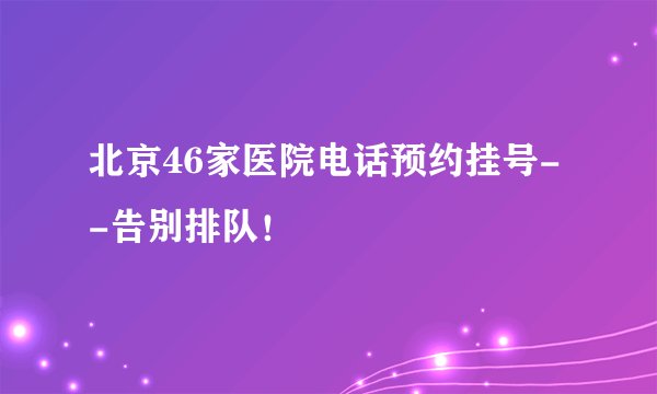 北京46家医院电话预约挂号--告别排队！