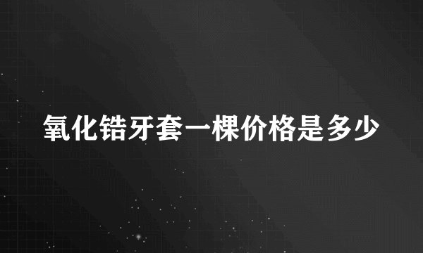氧化锆牙套一棵价格是多少