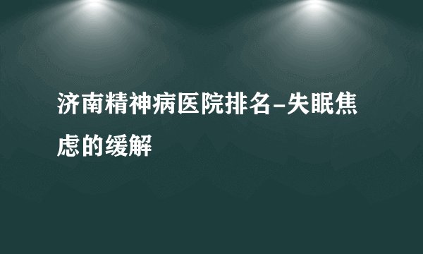 济南精神病医院排名-失眠焦虑的缓解