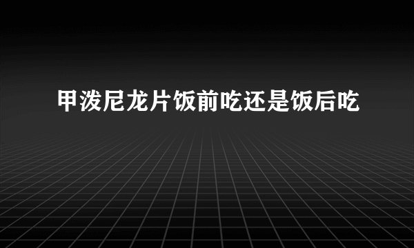 甲泼尼龙片饭前吃还是饭后吃
