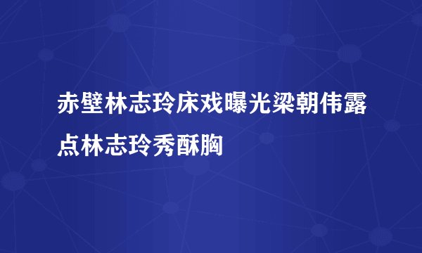 赤壁林志玲床戏曝光梁朝伟露点林志玲秀酥胸