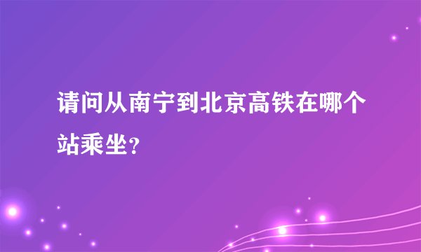 请问从南宁到北京高铁在哪个站乘坐？
