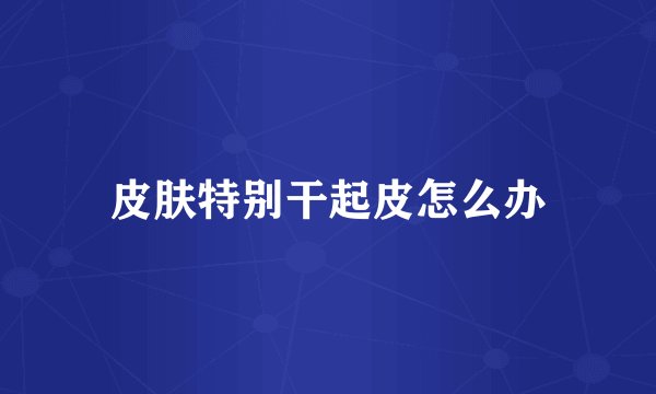 皮肤特别干起皮怎么办