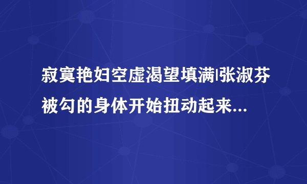 寂寞艳妇空虚渴望填满|张淑芬被勾的身体开始扭动起来-情感口述
