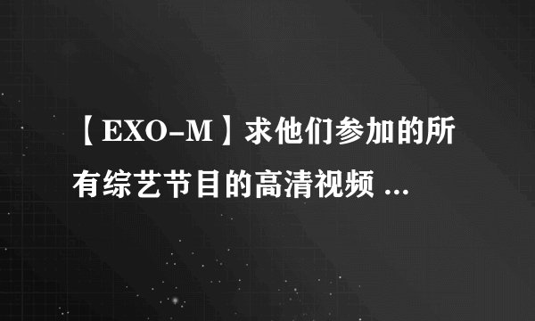 【EXO-M】求他们参加的所有综艺节目的高清视频 拜托了155151973 you xiang(拼音)