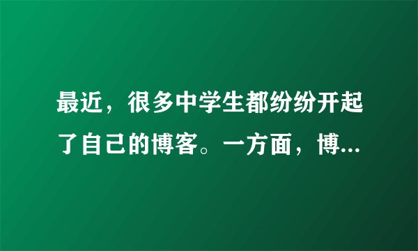 最近，很多中学生都纷纷开起了自己的博客。一方面，博客可以作为展示自己的窗口，可以释放学习的压力，因此已经被越来越多的中学生所接受。但是，另一方面，很多家长和老师都认为管理个人博客要花相当多的时间和精力，会耽误学习。请对这一现象进行简要介绍，并发表自己的看法。注意：1．词数：l00左右，开头已给出，不计入总词数；2．参考词汇：开博客 open one's blog。