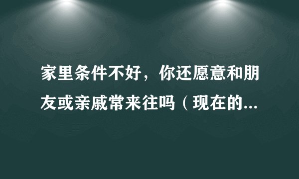 家里条件不好，你还愿意和朋友或亲戚常来往吗（现在的人很现实）？