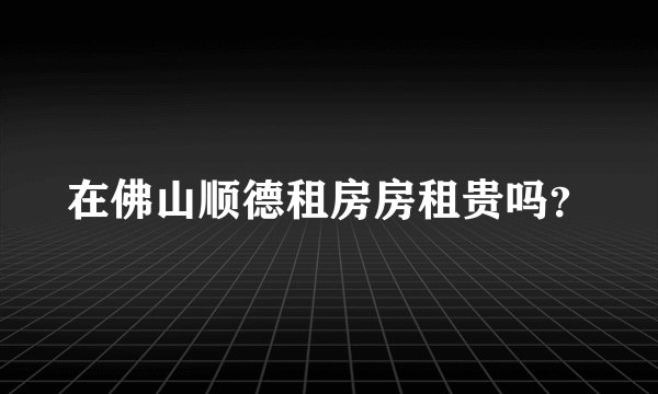 在佛山顺德租房房租贵吗？