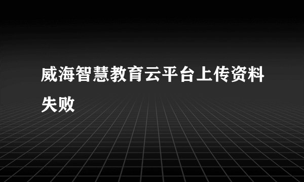 威海智慧教育云平台上传资料失败