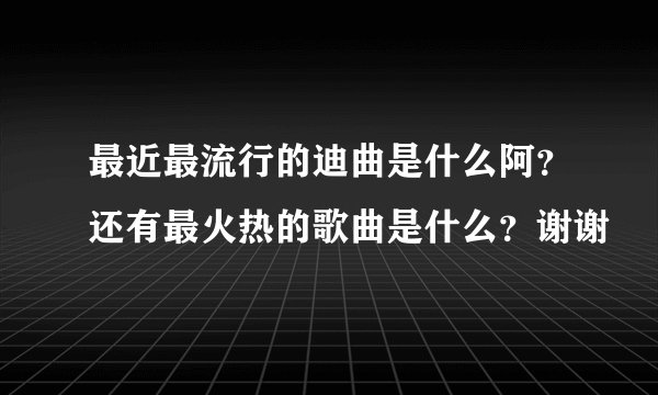 最近最流行的迪曲是什么阿？还有最火热的歌曲是什么？谢谢