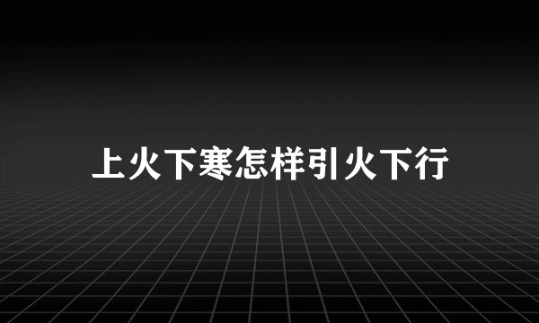 上火下寒怎样引火下行