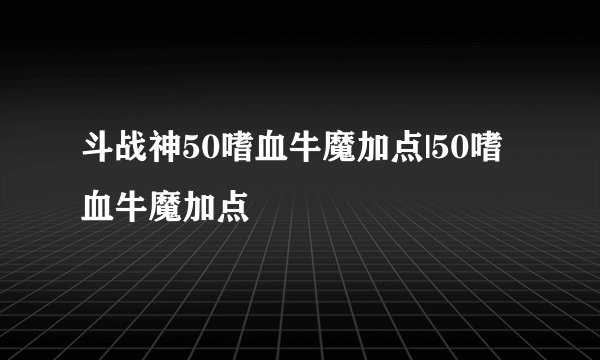 斗战神50嗜血牛魔加点|50嗜血牛魔加点