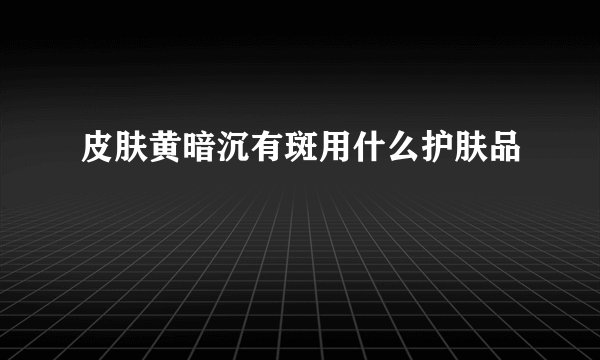 皮肤黄暗沉有斑用什么护肤品