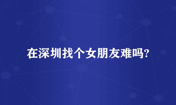 在深圳找个女朋友难吗?
