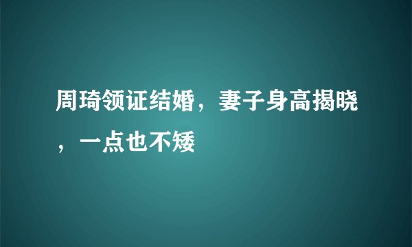 周琦领证结婚，妻子身高揭晓，一点也不矮