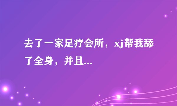 去了一家足疗会所，xj帮我舔了全身，并且...