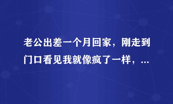老公出差一个月回家，刚走到门口看见我就像疯了一样，急匆匆的把我抱到卧室，门反锁起来就脱下我的衣服和