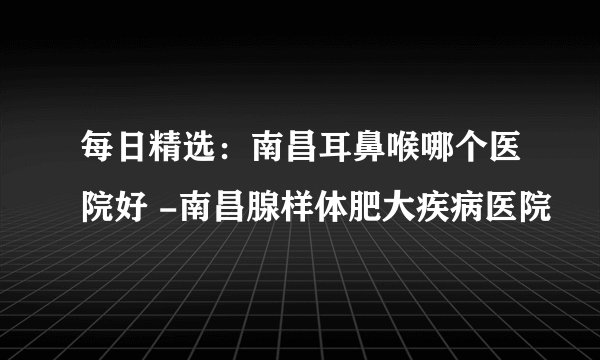 每日精选：南昌耳鼻喉哪个医院好 -南昌腺样体肥大疾病医院