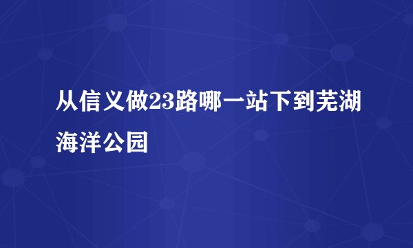 从信义做23路哪一站下到芜湖海洋公园