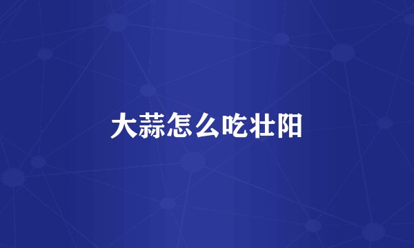 大蒜怎么吃壮阳