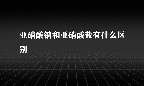 亚硝酸钠和亚硝酸盐有什么区别