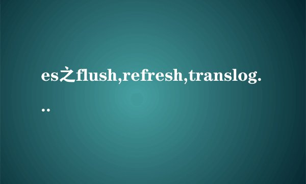 es之flush,refresh,translog,merge,forcemerge