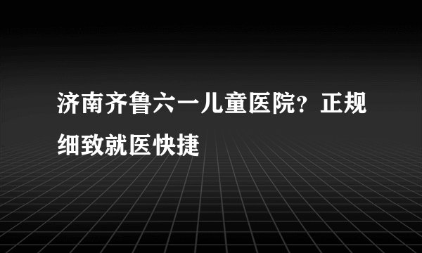 济南齐鲁六一儿童医院？正规细致就医快捷